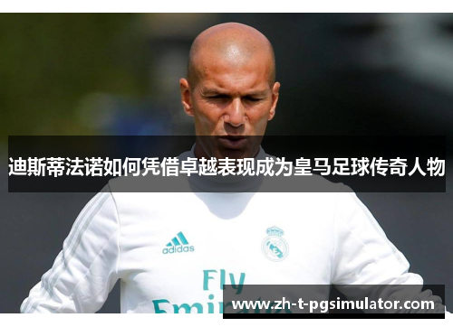 迪斯蒂法诺如何凭借卓越表现成为皇马足球传奇人物