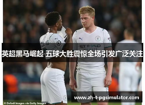 英超黑马崛起 五球大胜震惊全场引发广泛关注