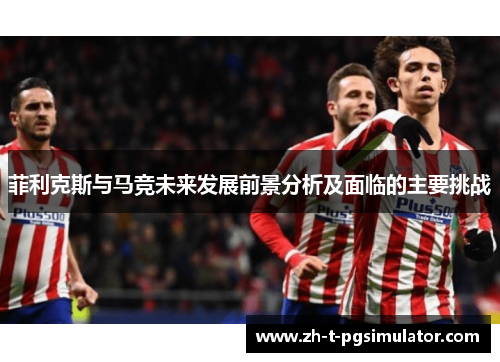 菲利克斯与马竞未来发展前景分析及面临的主要挑战