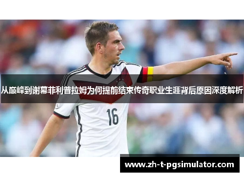 从巅峰到谢幕菲利普拉姆为何提前结束传奇职业生涯背后原因深度解析
