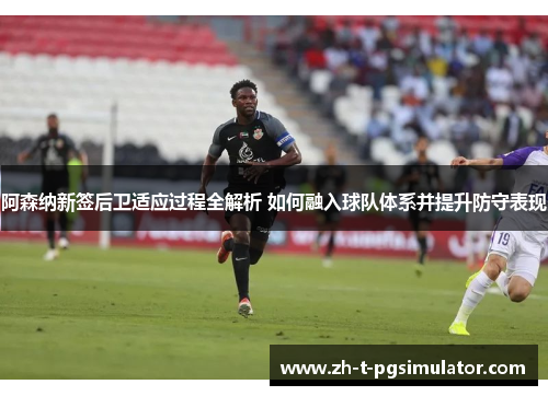 阿森纳新签后卫适应过程全解析 如何融入球队体系并提升防守表现