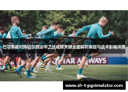 巴尔韦德对阵切尔西法甲之战成败关键全面解析表现与战术影响深度