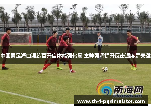 中国男足海口训练营开启体能强化周 主帅强调提升反击速度是关键
